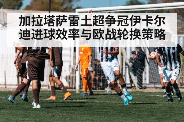 加拉塔萨雷土超争冠伊卡尔迪进球效率与欧战轮换策略