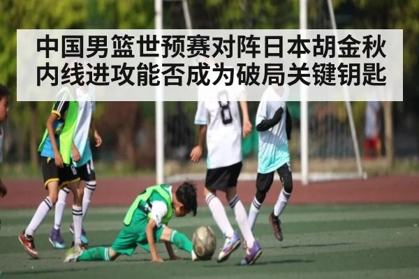 中国男篮世预赛对阵日本胡金秋内线进攻能否成为破局关键钥匙
