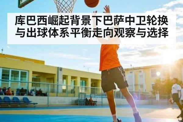 库巴西崛起背景下巴萨中卫轮换与出球体系平衡走向观察与选择