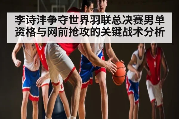 李诗沣争夺世界羽联总决赛男单资格与网前抢攻的关键战术分析