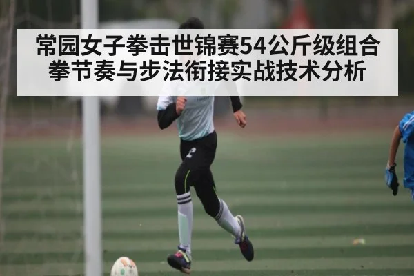 常园女子拳击世锦赛54公斤级组合拳节奏与步法衔接实战技术分析